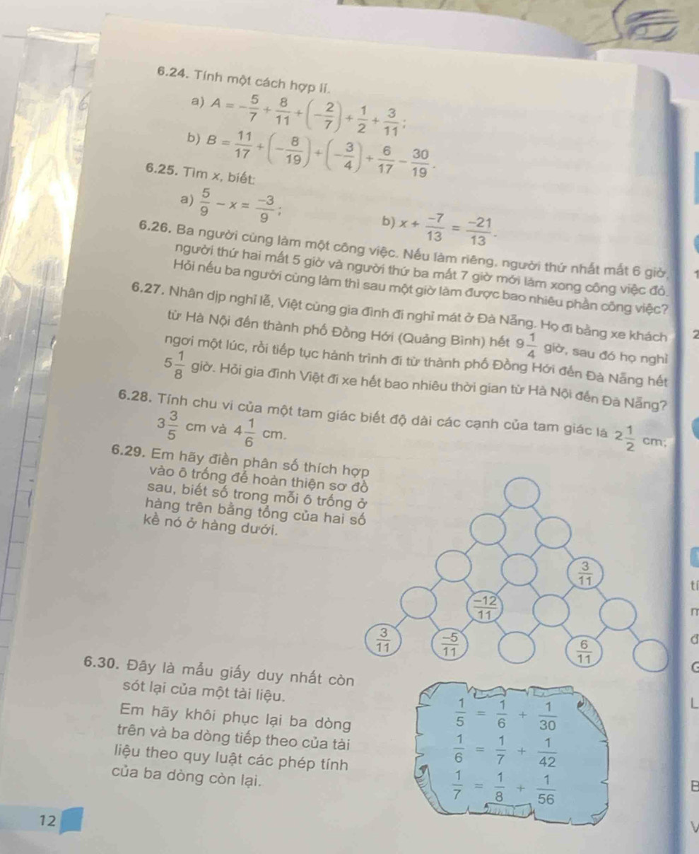 Tính một cách hợp li.
a) A=- 5/7 + 8/11 +(- 2/7 )+ 1/2 + 3/11 ;
b) B= 11/17 +(- 8/19 )+(- 3/4 )+ 6/17 - 30/19 .
6.25. Tìm x, biết:
a)  5/9 -x= (-3)/9 ;
b) x+ (-7)/13 = (-21)/13 .
6.26. Ba người cùng làm một công việc. Nếu làm riêng, người thứ nhất mắt 6 giờ,
người thứ hai mất 5 giờ và người thứ ba mất 7 giờ mởi làm xong công việc đỏ.
Hỏi nếu ba người cùng làm thì sau một giờ làm được bao nhiêu phần công việc?
6,27, Nhân dịp nghỉ lễ, Việt cùng gia đình đi nghỉ mát ở Đà Nẵng. Họ đi bằng xe khách 7
từ Hà Nội đến thành phố Đồng Hới (Quảng Bình) hết 9 1/4  giờ, sau đó họ nghì
ngơi một lúc, rồi tiếp tục hành trình đi từ thành phố Đồng Hới đến Đà Nẵng hết
5 1/8  giờ. Hỏi gia đình Việt đi xe hết bao nhiêu thời gian từ Hà Nội đến Đà Nẵng?
6.28. Tính chu vi của một tam giác biết độ dài các cạnh của tam giác là 2 1/2  cm;
3 3/5 cm và 4 1/6 cm.
6.29. Em hãy điền phân số thích hợp
vào ô trống để hoàn thiện sơ 
sau, biết số trong mỗi ô trống
hàng trên bằng tổng của hai 
kề nó ở hàng dưới.
tí
n
d
C
6.30. Đây là mẫu giấy duy nhất còn
sót lại của một tài liệu.
L
Em hãy khôi phục lại ba dòng
trên và ba dòng tiếp theo của tài
liệu theo quy luật các phép tính
của ba dòng còn lại.
B
12