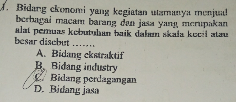 Bidang ekonomi yang kegiatan utamanya mcnjual
berbagai macam barang dan jasa yang merupakan 
alat pemuas kebutuhan baik dalam skala kecil atau 
besar disebut_
A. Bidang ekstraktif
B Bidang industry
C. Bidang perdagangan
D. Bidang jasa