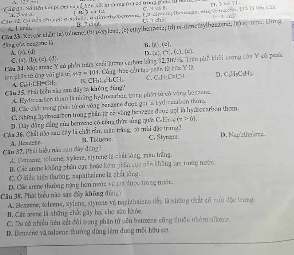 A. 125 pm
Cau 31. Số liên kết pi (π) và số liên kết xích ma (σ) có trong phần lư bel
B.  và 12. C. 3 và 8. D. 3 vå 11.
Câu 32. Có bốn tên gọi: o-xylene, o-dimethylbenzene, 1,2-dimethylbenzene, ethylbenzene. Đó là tên của A. 3 và 6. D. 4 chất.
A. l chất. B. 2 chất. C. 3 chất.
Câu 33. Xét các chất: (a) toluene; (b) o-xylene; (c) ethylbenzene; (d) m-dimethylbenzene; (e) styrene. Đông
ẳng của benzene là
B. (a), (e).
A. (a), (d). D. (a), (b), (c), (e).
C. (a), (b), (c), (d).
Câu 34. Một arene Y có phần trăm khối lượng carbon bằng 92,307%. Trên phổ khối lượng của Y có peak
ion phân tử ứng với giá trị m/z=104. Công thức cầu tạo phân tử của Y là
A. C_6H_5CH=CH_2. B. CH_3C_6H_4CH_3. C. C_6H_5Cequiv CH. D. C_6H_5C_2H_5.
Câu 35. Phát biểu nào sau đây là không đúng?
A. Hydrocarbon thơm là những hydrocarbon trong phân tử có vòng benzene.
B. Các chất trong phân tử có vòng benzene được gọi là hydrocarbon thơm.
C. Những hydrocarbon trong phân tử có vòng benzene được gọi là hydrocarbon thơm.
D. Dãy đồng đẳng của benzene có công thức tổng quát C_nH_2n-6(n>6).
Câu 36. Chất nào sau đây là chất rắn, màu trắng, có mùi đặc trưng?
A. Benzene. B. Toluene. C. Styrene. D. Naphthalene.
Câu 37. Phát biểu nào sau đây đúng?
A. Benzene, toluene, xylene, styrene là chất lỏng, màu trắng.
B. Các arene không phân cực hoặc kém phân cục nên không tan trong nước.
C. Ở điều kiện thường, naphthalene là chất lỏng.
D. Các arene thường nặng hơn nước và tan được trong nước.
Câu 38. Phát biểu nào sau dây không đúng?
A. Benzene, toluene, xylene, styrene và naphthalene đều là những chất có mùi đặc trưng.
B. Các arene là những chất gây hại cho sức khỏe.
C. Do có nhiều liên kết đôi trong phân tử nên benzene cũng thuộc nhóm alkene.
D. Benzene và toluene thường dùng làm dung môi hữu cơ.