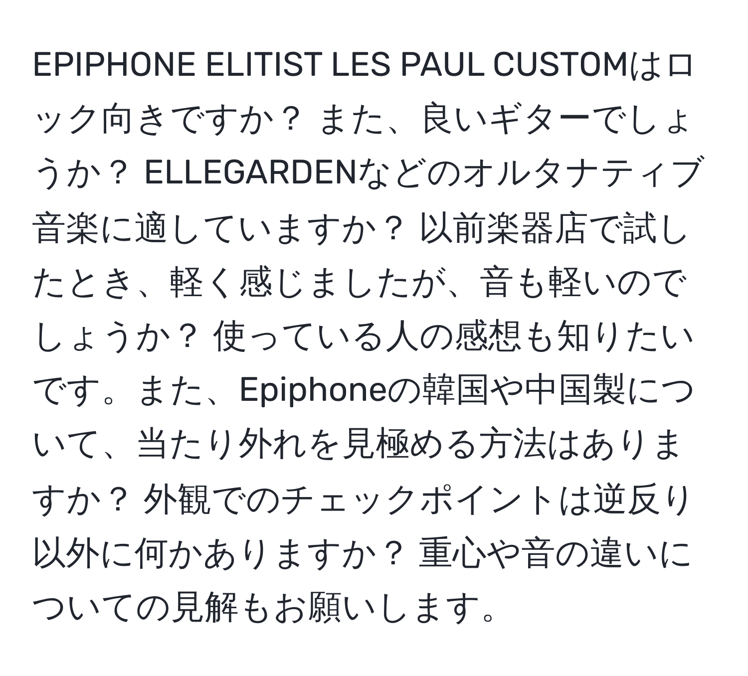 EPIPHONE ELITIST LES PAUL CUSTOMはロック向きですか？ また、良いギターでしょうか？ ELLEGARDENなどのオルタナティブ音楽に適していますか？ 以前楽器店で試したとき、軽く感じましたが、音も軽いのでしょうか？ 使っている人の感想も知りたいです。また、Epiphoneの韓国や中国製について、当たり外れを見極める方法はありますか？ 外観でのチェックポイントは逆反り以外に何かありますか？ 重心や音の違いについての見解もお願いします。