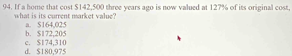 If a home that cost $142,500 three years ago is now valued at 127% of its original cost,
what is its current market value?
a. $164,025
b. $172,205
c. $174,310
d. $180,975