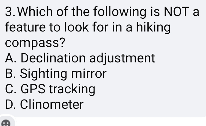 Which of the following is NOT a
feature to look for in a hiking
compass?
A. Declination adjustment
B. Sighting mirror
C. GPS tracking
D. Clinometer