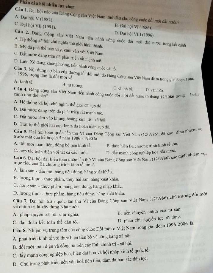 Phân câu hồi nhiều lựa chọn
Câu 1. Đại hội nào của Đàng Cộng sản Việt Nam mở đầu cho công cuộc đổi mới đất nước?
A. Đại hội V (1982).
C. Đại hội VII (1991).
B. Đại hội VI (1986).
D. Đại hội VIII (1996).
Câu 2. Đảng Cộng sản Việt Nam tiến hành công cuộc đồi mới đất nước trong bối cảnh
A. Hệ thống xã hội chủ nghĩa thế giới hình thành.
B. Mỹ đã phá thế bao vây, cấm vận với Việt Nam.
C. Đất nước đang trên đà phát triền rất mạnh mẽ.
D. Liên Xô đang khủng hoảng, tiến hành công cuộc cái tổ.
Câu 3. Nội dung cơ bản của đường lối đồi mới do Đảng Cộng sản Việt Nam đề ra trong giai đoạn 1986
- 1995, trọng tâm là đồi mới về
A. kinh tế. B. tư tưởng. C. chính trj. D. văn hóa.
Câu 4. Đảng cộng sản Việt Nam tiến hành công cuộc đổi mới đất nước từ tháng 12/1986 trong hoàn
cảnh như thế nào?
A. Hệ thống xã hội chủ nghĩa thế giới đã sụp đồ
B. Đất nước đang trên đà phát triển rất mạnh mẽ.
C. Đất nước lâm vào khủng hoảng kinh tế - xã hội.
D. Trật tự thế giới hai cực Ianta đã hoàn toàn sụp đồ.
Câu 5. Đại hội toàn quốc lần thứ VI của Đảng Cộng sản Việt Nam (12/1986), đã xác định nhiệm vụ
trước mắt của kế hoạch 5 năm 1986 - 1990 là
A. đổi mới toàn diện, đồng bộ nền kinh tế. B. thực hiện Ba chương trình kinh tế lớn.
C. hợp tác toàn diện với tắt cả các nước. D. đẩy mạnh công nghiệp hóa đất nước.
Câu 6. Đại hội đại biểu toàn quốc lần thứ VI của Đảng Cộng sản Việt Nam (12/1986) xác định nhiệm vụ.
mục tiêu của Ba chương trình kinh tế lớn là
A. lâm sản - dầu mỏ, hàng tiêu dùng, hàng xuất khẩu,
B. lương thực - thực phẩm, thủy hải sản, hàng xuất khẩu.
C. nông sản - thực phẩm, hàng tiêu dùng, hàng nhập khẩu.
D. lương thực - thực phẩm, hàng tiêu dùng, hàng xuất khẩu.
Câu 7. Đại hội toàn quốc lần thứ VI của Đảng Cộng sản Việt Nam (12/1986) chủ trương đồi mới
về chính trị là xây dựng Nhà nước
A. pháp quyền xã hội chủ nghĩa.
B. nền chuyên chính của tư sản.
C. đại đoàn kết toàn thể dân tộc.
D. phân chia quyền lực rõ ràng.
Câu 8. Nhiệm vụ trung tâm của công cuộc Đồi mới ở Việt Nam trong giai đoạn 1996-2006 là
A. phát triển kinh tế với thực hiện tiến bộ và công bằng xã hội.
B. đổi mới toàn diện và đồng bộ trên các lĩnh chính trị - xã hội.
C. đẩy mạnh công nghiệp hoá, hiện đại hoá và hội nhập kinh tế quốc tế.
D. Chú trọng phát triển nền văn hoá tiên tiến, đậm đà bản sắc dân tộc.