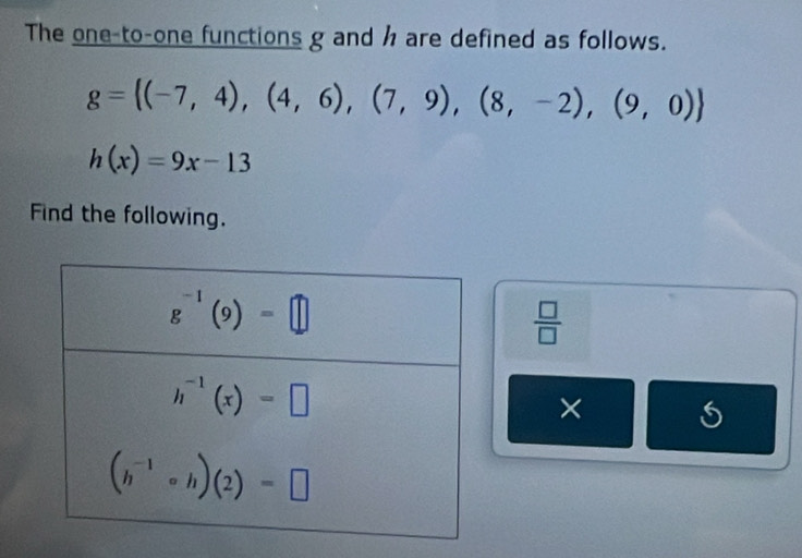 The one-to-one functions g and h are defined as follows.
g= (-7,4),(4,6),(7,9),(8,-2),(9,0)
h(x)=9x-13
Find the following.
 □ /□  
×