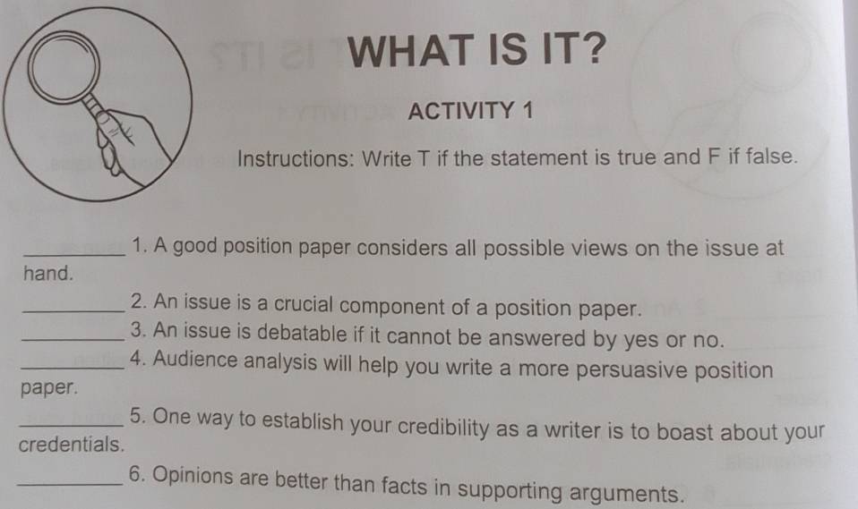 WHAT IS IT? 
ACTIVITY 1 
Instructions: Write T if the statement is true and F if false. 
_1. A good position paper considers all possible views on the issue at 
hand. 
_2. An issue is a crucial component of a position paper. 
_3. An issue is debatable if it cannot be answered by yes or no. 
_4. Audience analysis will help you write a more persuasive position 
paper. 
_5. One way to establish your credibility as a writer is to boast about your 
credentials. 
_6. Opinions are better than facts in supporting arguments.