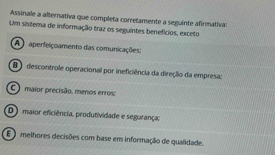 Assinale a alternativa que completa corretamente a seguinte afirmativa:
Um sistema de informação traz os seguintes benefícios, exceto
A ) aperfeiçoamento das comunicações;
B ) descontrole operacional por ineficiência da direção da empresa:
C ) maior precisão, menos erros;
D ) maior eficiência, produtividade e segurança;
E ) melhores decisões com base em informação de qualidade.