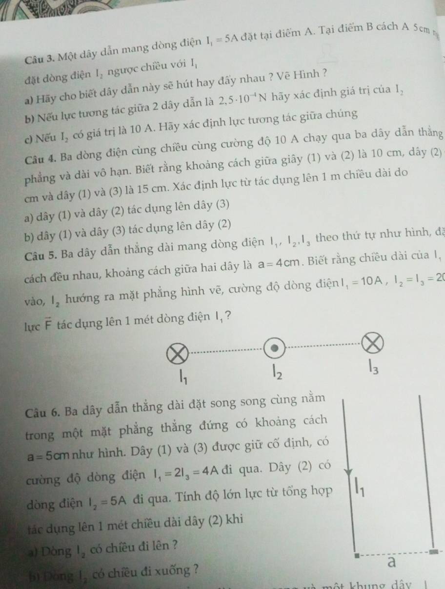 Một dây dẫn mang dòng điện I_1=5A đặt tại điểm A. Tại điểm B cách A 5cm n
đặt dòng điện I_2 ngược chiều với I_1
a) Hãy cho biết dây dẫn này sẽ hút hay đấy nhau ? Vẽ Hình ?
b) Nếu lực tương tác giữa 2 dây dẫn là 2,5· 10^(-4)N hãy xác định giá trị của I_2
c) Nếu I_2 có giá trị là 10 A. Hãy xác định lực tương tác giữa chúng
Câu 4. Ba dòng điện cùng chiều cùng cường độ 10 A chạy qua ba dây dẫn thẳng
phẳng và dài vô hạn. Biết rằng khoảng cách giữa giây (1) và (2) là 10 cm, dây (2)
cm và dây (1) và (3) là 15 cm. Xác định lực từ tác dụng lên 1 m chiều dài do
a) dây (1) và dây (2) tác dụng lên dây (3)
b) dây (1) và dây (3) tác dụng lên dây (2)
Câu 5. Ba dây dẫn thắng dài mang dòng điện l_1,l_2,l_3 theo thứ tự như hình, đã
cách đều nhau, khoảng cách giữa hai dây là a=4cm. Biết rằng chiều dài của l_1
vào, l_2 hướng ra mặt phẳng hình vẽ, cường độ dòng điện I_1=10A,I_2=I_3=20
lực vector F tác dụng lên 1 mét dòng điện I, ?
Câu 6. Ba dây dẫn thẳng dài đặt song song cùng nằm
trong một mặt phẳng thẳng đứng có khoảng cách
a=5cm như hình. Dây (1) và (3) được giữ cố định, có
cường độ dòng điện I_1=2I_3=4Ad đi qua. Dây (2) có
dòng điện I_2=5A đi qua. Tính độ lớn lực từ tổng hợp l_1
tác dụng lên 1 mét chiều dài dây (2) khi
a) Dòng l_2 có chiều đi lên ?
b) Dòng l_2 có chiều đi xuống ?
a
ột khung đây