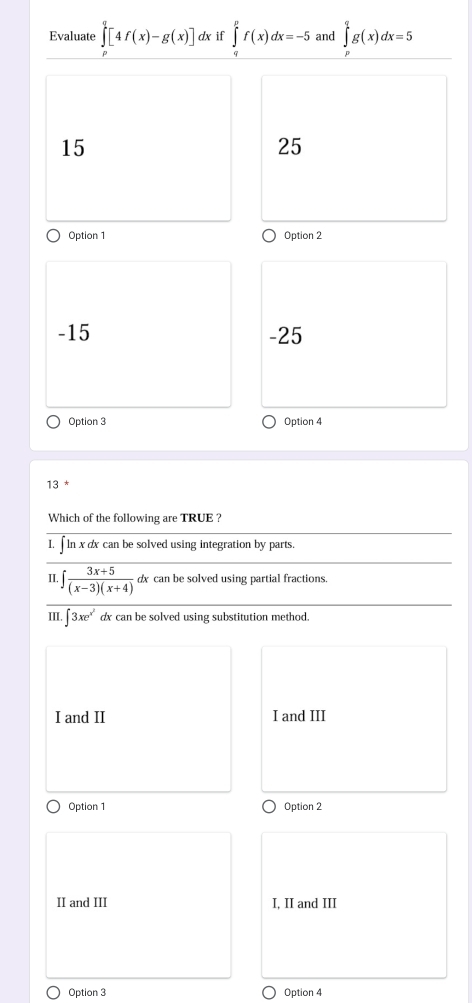 Evaluate ∈tlimits _0^(q[4f(x)-g(x)] dx if ∈tlimits _a^pf(x)dx=-5 and ∈tlimits _0^qg(x)dx=5
15
25
Option 1 Option 2
-15 -25
Option 3 Option 4
13
Which of the following are TRUE ?
I, ∫ ln x dx can be solved using integration by parts.
II. frac 3x+5)(x-3)(x+4) dx can be solved using partial fractions.
III. ∈t 3xe^(x^2) dx can be solved using substitution method.
I and II I and III
Option 1 Option 2
II and III I, II and III
Option 3 Option 4