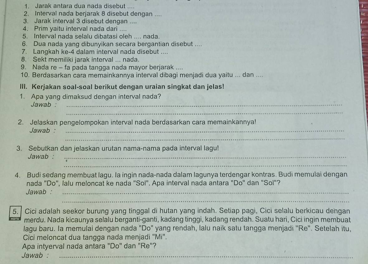 Jarak antara dua nada disebut ....
2. Interval nada berjarak 8 disebut dengan ....
3. Jarak interval 3 disebut dengan ....
4. Prim yaitu interval nada dari ....
5. Interval nada selalu dibatasi oleh .... nada.
6. Dua nada yang dibunyikan secara bergantian disebut ....
7. Langkah ke-4 dalam interval nada disebut ....
8. Sekt memiliki jarak interval ... nada.
9. Nada re - fa pada tangga nada mayor berjarak ....
10. Berdasarkan cara memainkannya interval dibagi menjadi dua yaitu ... dan ....
III. Kerjakan soal-soal berikut dengan uraian singkat dan jelas!
1. Apa yang dimaksud dengan interval nada?
Jawab :_
_
2. Jelaskan pengelompokan interval nada berdasarkan cara memainkannya!
Jawab :_
_
3. Sebutkan dan jelaskan urutan nama-nama pada interval lagu!
Jawab :_
_
4. Budi sedang membuat lagu. Ia ingin nada-nada dalam lagunya terdengar kontras. Budi memulai dengan
nada "Do", lalu meloncat ke nada "Sol". Apa interval nada antara "Do" dan "Sol"?
Jawab :_
_
5. Cici adalah seekor burung yang tinggal di hutan yang indah. Setiap pagi, Cici selalu berkicau dengan
merdu. Nada kicaunya selalu berganti-ganti, kadang tinggi, kadang rendah. Suatu hari, Cici ingin membuat
lagu baru. Ia memulai dengan nada "Do" yang rendah, lalu naik satu tangga menjadi "Re". Setelah itu,
Cici meloncat dua tangga nada menjadi ''Mi''.
Apa intyerval nada antara "Do'' dan ''Re"?
Jawab :_