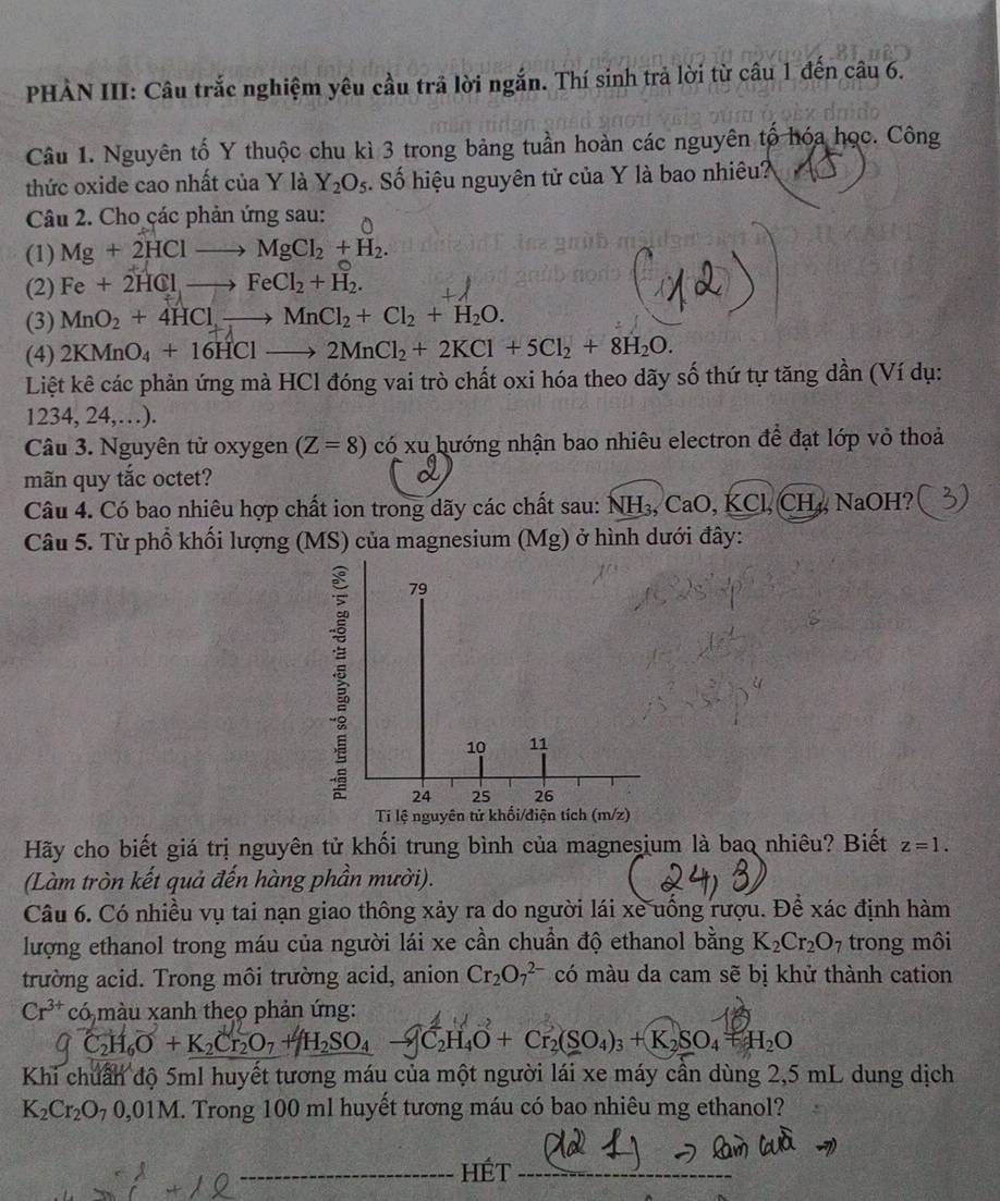 PHẢN III: Câu trắc nghiệm yêu cầu trã lời ngắn. Thí sinh trả lời từ câu 1 đến câu 6.
Câu 1. Nguyên tố Y thuộc chu kì 3 trong bảng tuần hoàn các nguyên tố hóa học. Công
thức oxide cao nhất của Y là Y_2O_5. Số hiệu nguyên tử của Y là bao nhiêu?
Câu 2. Cho các phản ứng sau: ^
(1) Mg+2HClto MgCl_2+H_2.
(2) Fe+2HClto FeCl_2+H_2.
(3) MnO_2+4HClto MnCl_2+Cl_2+H_2O.
(4) 2KMnO_4+16HClto 2MnCl_2+2KCl+5Cl_2+8H_2O.
Liệt kê các phản ứng mà HCl đóng vai trò chất oxi hóa theo dãy số thứ tự tăng dần (Ví dụ:
1234, 24,…).
Câu 3. Nguyên tử oxygen (Z=8) có xu hướng nhận bao nhiêu electron để đạt lớp vỏ thoả
mãn quy tắc octet?
a
Câu 4. Có bao nhiêu hợp chất ion trong dãy các chất sau: NH_3,CaO,KCl , CH ₄, NaOH?
Câu 5. Từ phổ khối lượng (MS) của magnesium (Mg) ở hình dưới đây:
; 79
10 11
24 25 26
Ti lệ nguyên tử khối/điện tích (m/z)
Hãy cho biết giá trị nguyên tử khối trung bình của magneşium là baq nhiêu? Biết z=1.
(Làm tròn kết quả đến hàng phần mười).
Câu 6. Có nhiều vụ tai nạn giao thông xảy ra do người lái xe uống rượu. Để xác định hàm
lượng ethanol trong máu của người lái xe cần chuẩn độ ethanol bằng K_2Cr_2O_7 trong môi
trường acid. Trong môi trường acid, anion Cr_2O_7^((2-) có màu da cam sẽ bị khử thành cation
Cr^3+)co 3 màu xanh theo phản ứng:
C_2H_6O+K_2Cr_2O_7+H_2SO_4 C₂H₄O + Cr₂(SO₄)₃ + K₂SO₄ + H₂O
Khi chuẩn độ 5ml huyết tương máu của một người lái xe máy cần dùng 2,5 mL dung dịch
K_2Cr_2O_70,01M. Trong 100 ml huyết tương máu có bao nhiêu mg ethanol?
_HÉt_
