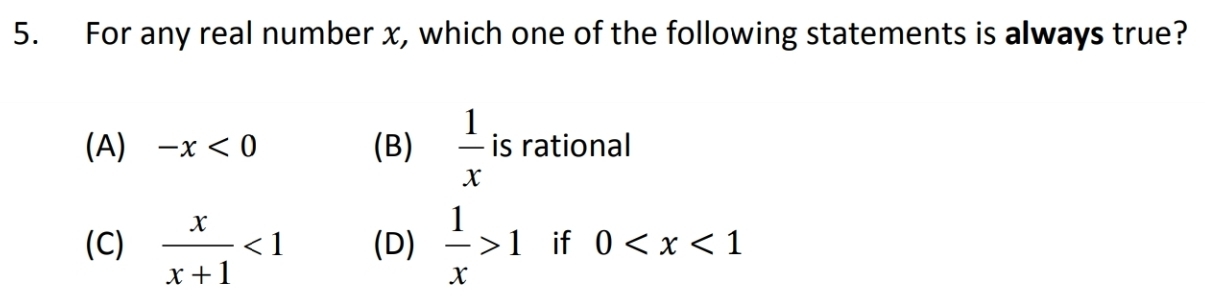 For any real number x, which one of the following statements is always true?
(A) -x<0</tex> (B)  1/x  is rational
(C)  x/x+1 <1</tex> (D)  1/x >1 if 0