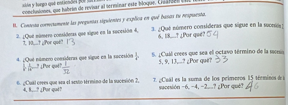 sión y luego qué entiendes por sie s 
conclusiones, que habrán de revisar al terminar este bloque. Guarden est 
I. Contesta correctamente las preguntas siguientes y explica en qué basas tu respuesta. 
2 ¿Que número consideras que sigue en la sucesión 4, 3. ¿Qué número consideras que sigue en la sucesión 1
7, 10,...? ¿Por qué? 6, 18,...? ¿Por qué? 
4. ¿Que número consideras que sigue en la sucesión  1/4 , 5. ¿Cuál crees que sea el octavo término de la sucesión
 1/8 ,  1/16 ,... .? ¿Por qué? 5, 9, 13,...? ¿Por qué? 
6 ¿Cuál crees que sea el sexto término de la sucesión 2, 7. ¿Cuál es la suma de los primeros 15 términos de la
4, 8,...? ¿Por qué? sucesión −6, -4, −2,...? ¿Por qué?