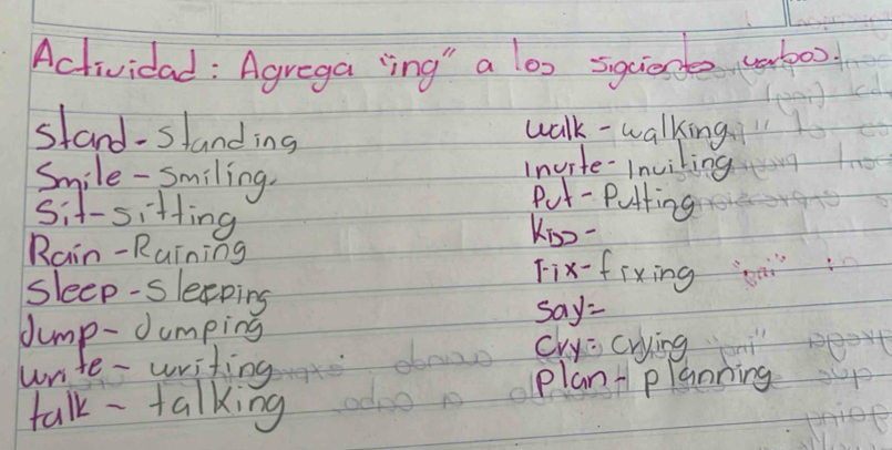 Actividad : Agrega ing" a lox sqciese utoo 
stand-slanding 
walk - walking 
invite-Inviling 
Smile- Smiling. Put - putting 
sit-sitting 
Kio- 
Rain-Ruining Fix-fixing 
sleep-sleping 
Jump-Jumping say= 
cry: crying 
write- writing 
planplanning 
talk - talking