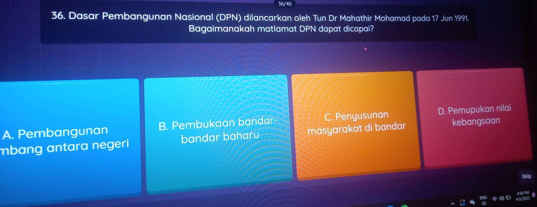 36/40
36. Dasar Pembangunan Nasional (DPN) dilancarkan oleh Tun Dr Mahathir Mohamad pada 17 Jun 1991.
Bagaimanakah matlamat DPN dapat dicapai?
A. Pembangunan B. Pembukaan bandar- C. Penyusunan D. Pemupukan nilai
mbang antara negeri bandar baharu masyarakat di bandar
kebangsaan