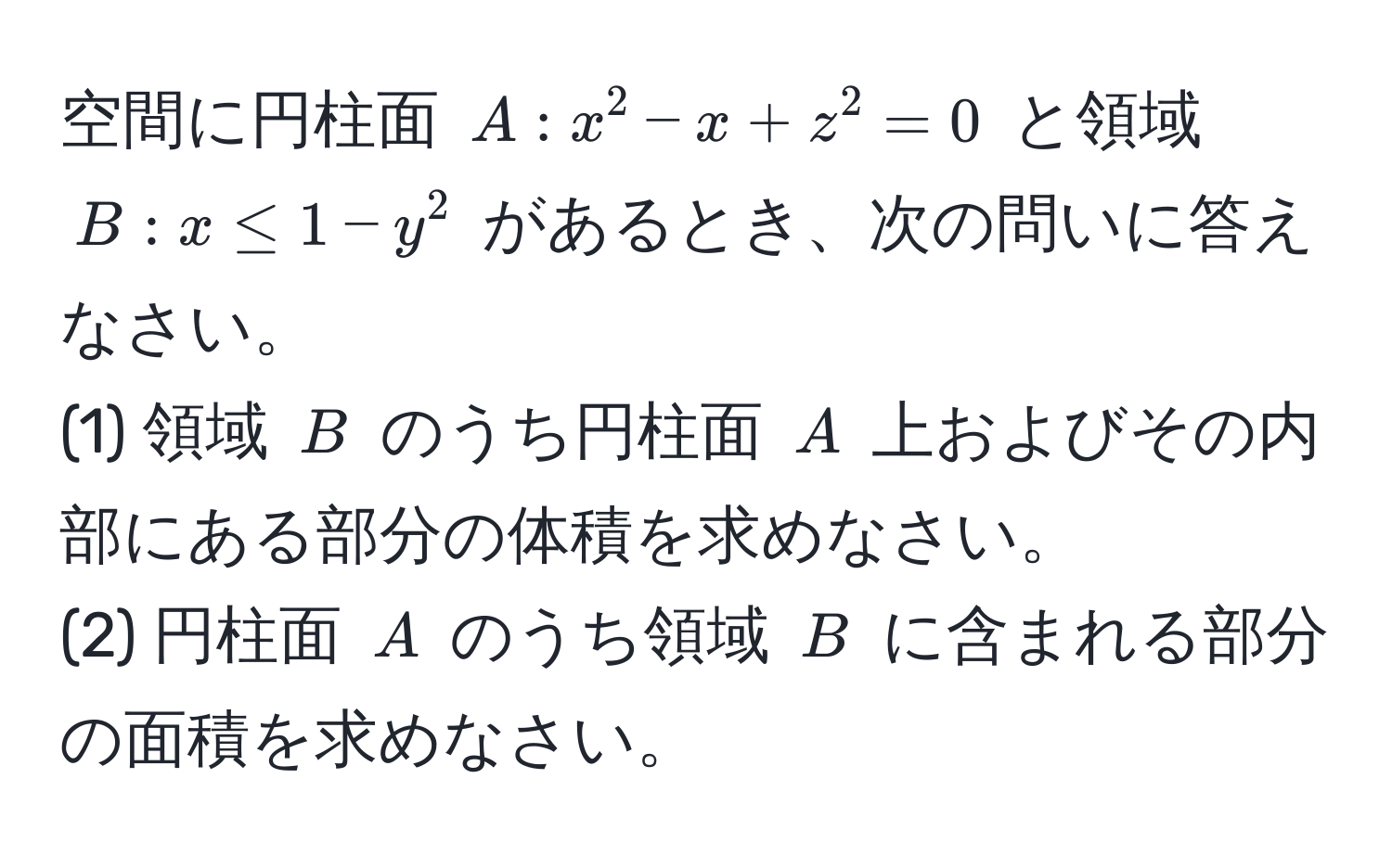 空間に円柱面 $A : x^2 - x + z^2 = 0$ と領域 $B : x ≤ 1 - y^2$ があるとき、次の問いに答えなさい。  
(1) 領域 $B$ のうち円柱面 $A$ 上およびその内部にある部分の体積を求めなさい。  
(2) 円柱面 $A$ のうち領域 $B$ に含まれる部分の面積を求めなさい。