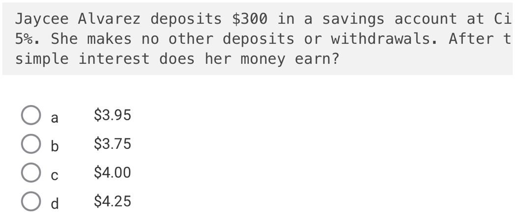 Jaycee Alvarez deposits $300 in a savings account at Ci
5%. She makes no other deposits or withdrawals. After t
simple interest does her money earn?
a $3.95
b $3.75
C $4.00
d $4.25