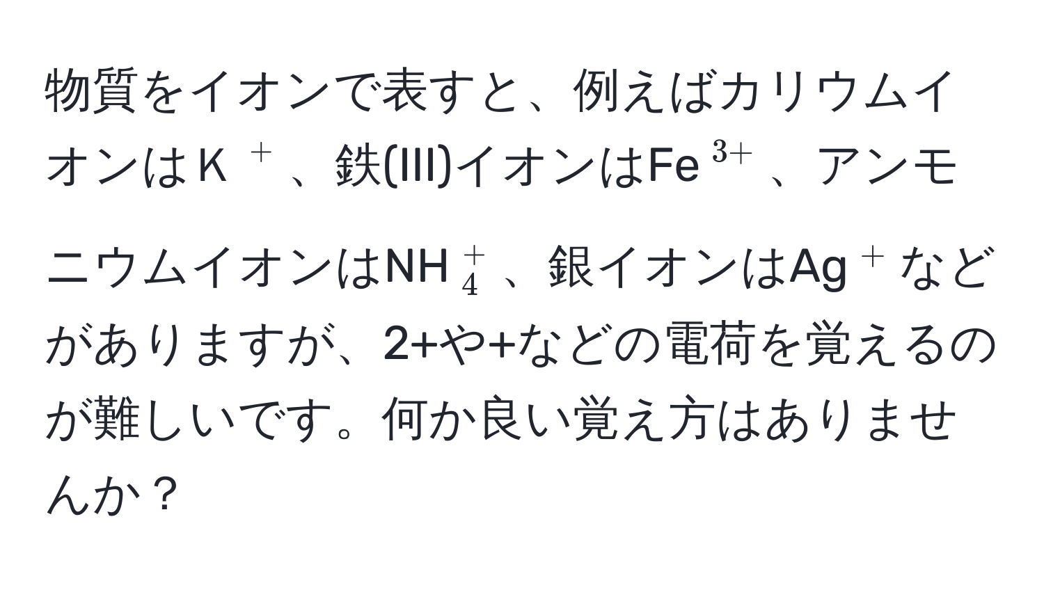 物質をイオンで表すと、例えばカリウムイオンはＫ(^+)、鉄(III)イオンはFe(^3+)、アンモニウムイオンはNH(_4^(+)、銀イオンはAg(^+))などがありますが、2+や+などの電荷を覚えるのが難しいです。何か良い覚え方はありませんか？