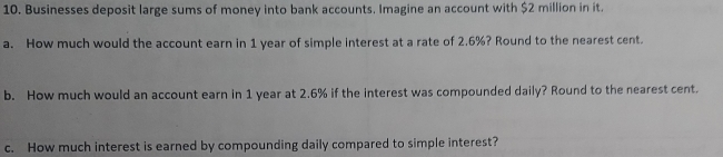 Businesses deposit large sums of money into bank accounts. Imagine an account with $2 million in it. 
a. How much would the account earn in 1 year of simple interest at a rate of 2.6%? Round to the nearest cent. 
b. How much would an account earn in 1 year at 2.6% if the interest was compounded daily? Round to the nearest cent. 
c. How much interest is earned by compounding daily compared to simple interest?