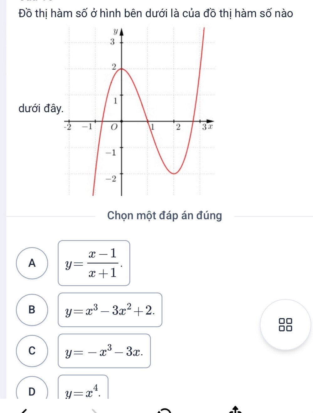 Đồ thị hàm số ở hình bên dưới là của đồ thị hàm số nào
dưới đâ
Chọn một đáp án đúng
A y= (x-1)/x+1 .
B y=x^3-3x^2+2.
C y=-x^3-3x.
D y=x^4.