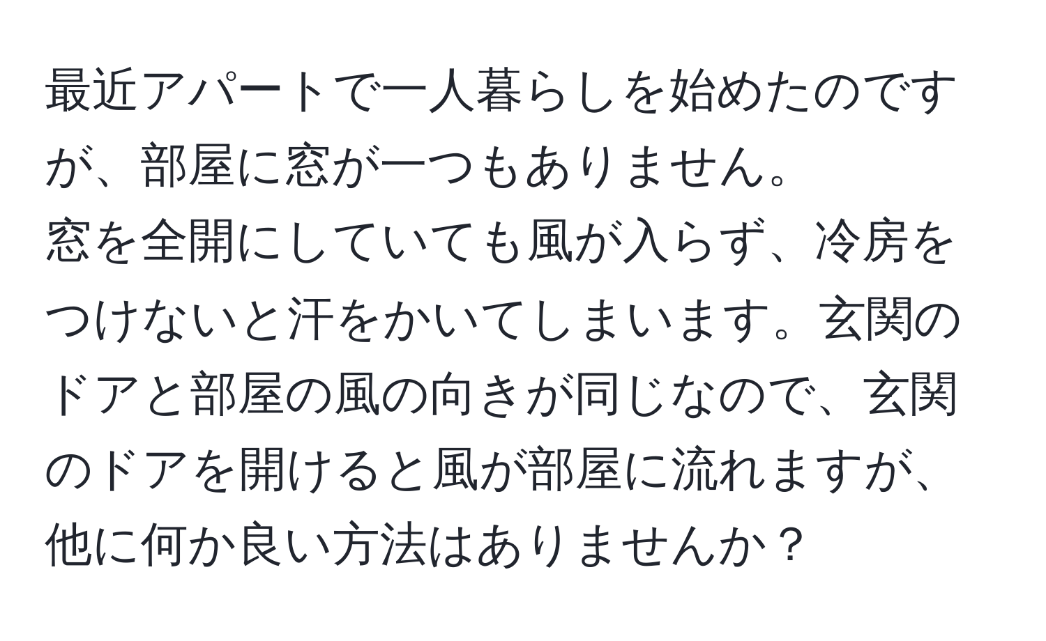 最近アパートで一人暮らしを始めたのですが、部屋に窓が一つもありません。  
窓を全開にしていても風が入らず、冷房をつけないと汗をかいてしまいます。玄関のドアと部屋の風の向きが同じなので、玄関のドアを開けると風が部屋に流れますが、他に何か良い方法はありませんか？