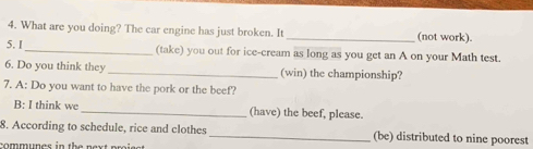 What are you doing? The car engine has just broken. It_ (not work). 
5. I_ (take) you out for ice-cream as long as you get an A on your Math test. 
6. Do you think they_ (win) the championship? 
7. A: Do you want to have the pork or the beef? 
B: I think we _(have) the beef, please. 
8. According to schedule, rice and clothes _(be) distributed to nine poorest 
communes in the next pro ie