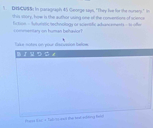 DISCUSS: In paragraph 45 George says, "They live for the nursery." In 
this story, how is the author using one of the conventions of science 
fiction - futuristic technology or scientific advancements - to offer 
commentary on human behavior? 
Take notes on your discussion below. 
Press Esc + Tab to exit the text editing field