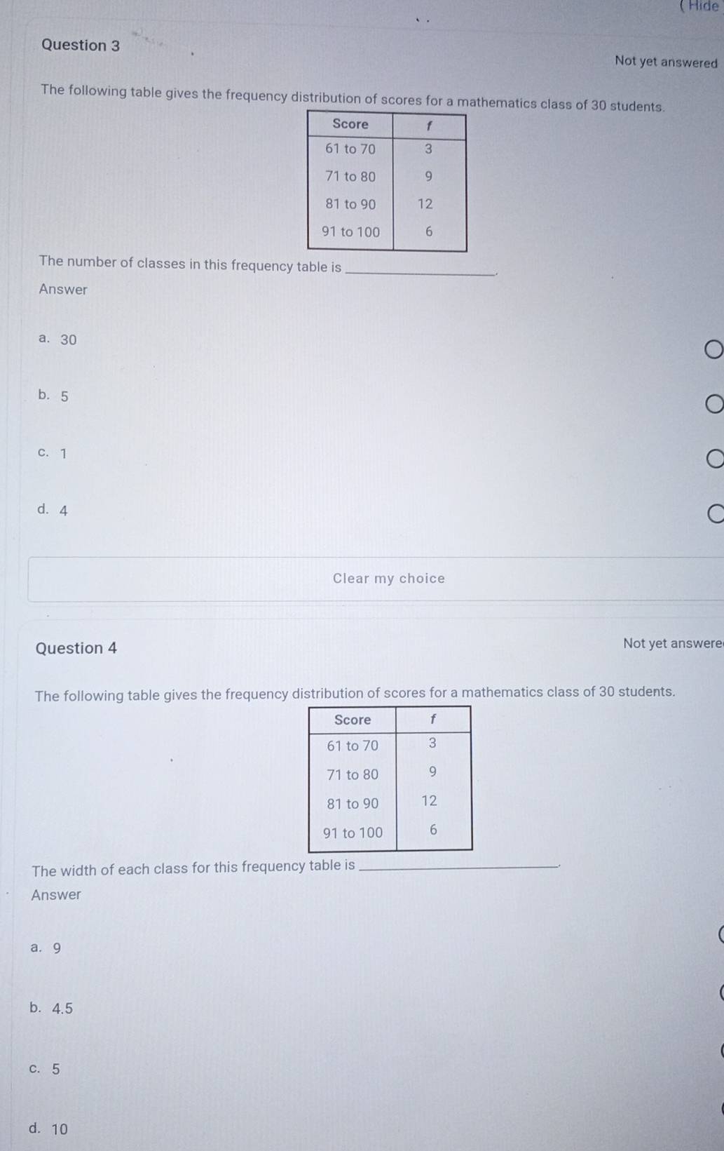 ( Hide
Question 3 Not yet answered
The following table gives the frequency distribution of scores for a mathematics class of 30 students.
_
The number of classes in this frequency table is
Answer
a. 30
b. 5
C. 1
d. 4
Clear my choice
Question 4 Not yet answere
The following table gives the frequency distribution of scores for a mathematics class of 30 students.
The width of each class for this frequency table is_
Answer
a. 9
b. 4.5
c. 5
d. 10