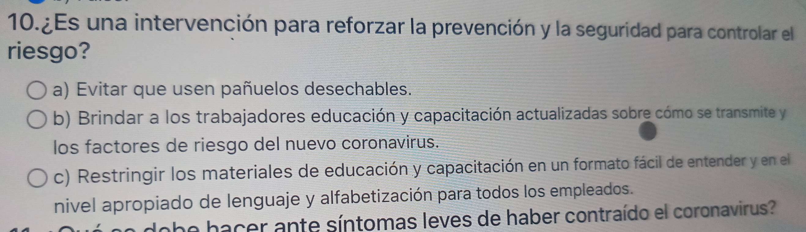 10.¿Es una intervención para reforzar la prevención y la seguridad para controlar el
riesgo?
a) Evitar que usen pañuelos desechables.
b) Brindar a los trabajadores educación y capacitación actualizadas sobre cómo se transmite y
los factores de riesgo del nuevo coronavirus.
c) Restringir los materiales de educación y capacitación en un formato fácil de entender y en el
nivel apropiado de lenguaje y alfabetización para todos los empleados.
dobe hacer ante síntomas leves de haber contraído el coronavirus?