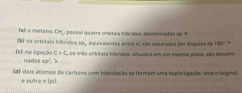 metano, CH_4 , possuí quatro orbitais híbridos, denominados sp. 
(b) os orbitais híbridos sp_3 , equivalentes entre si, são separados por ângulos de 180°. b 
(c) na ligação C=C E, os três orbitais híbridos, situados em um mesmo plano, são denomi- 
nados sp^2
(d) dois átomos de carbono com hibridação sp formam uma dupla ligação, uma σ (sigma) 
e outra π (pi).