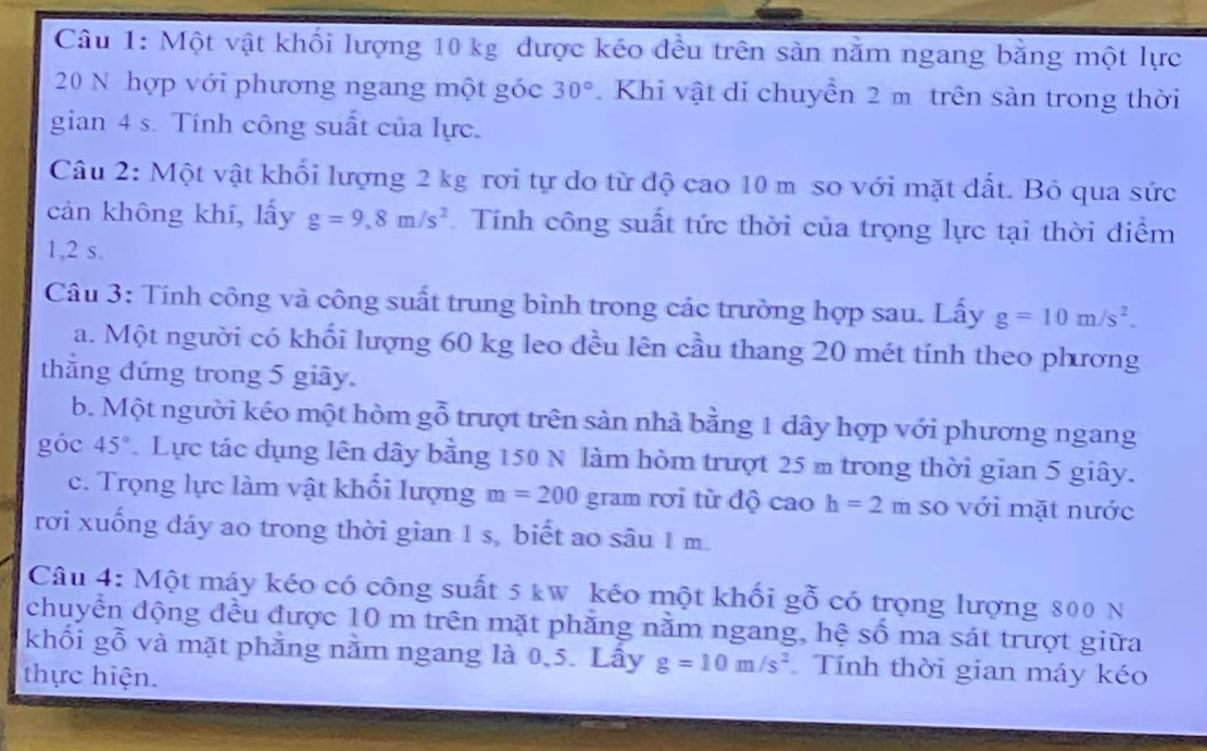 Một vật khối lượng 10 kg được kéo đều trên sản nằm ngang bằng một lực
20 N hợp với phương ngang một góc 30°. Khi vật di chuyển 2 m trên sàn trong thời 
gian 4 s. Tính công suất của lực. 
Câu 2: Một vật khối lượng 2 kg rơi tự do từ độ cao 10 m so với mặt đất. Bỏ qua sức 
cản không khí, lấy g=9,8m/s^2 Tính công suất tức thời của trọng lực tại thời điểm 
1, 2 s. 
Câu 3: Tính công và công suất trung bình trong các trường hợp sau. Lấy g=10m/s^2. 
a. Một người có khối lượng 60 kg leo đều lên cầu thang 20 mét tính theo phương 
thẳng đứng trong 5 giây. 
b. Một người kéo một hòm gỗ trượt trên sản nhà bằng 1 dây hợp với phương ngang 
góc 45°. Lực tác dụng lên dây bằng 150 N làm hòm trượt 25 m trong thời gian 5 giây. 
c. Trọng lực làm vật khối lượng m=200 gram rơi từ độ cao h=2m so với mặt nước 
rơi xuống dáy ao trong thời gian 1 s, biết ao sâu 1 m. 
Câu 4: Một máy kéo có công suất 5 kw kéo một khối gỗ có trọng lượng 800 N
chuyển động đều được 10 m trên mặt phăng nằm ngang, hệ số ma sát trượt giữa 
khối gỗ và mặt phẳng nằm ngang là 0, 5. Lấy g=10m/s^2 Tính thời gian máy kéo 
thực hiện.