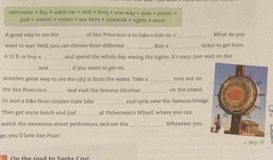 admission • Bay • cable car • chill • ferry • one way • pass • prison « 
pull + rentals • routes • sea lions • sidewalk • sights • wave 
A good way to see the _of San Francisco is to take a ride on a _What do you 
want to see? Well, you can choose from different_ . Buy a_ ticket to get from 
A to B. or buy a _and spend the whole day seeing the sights. It's easy: just wait on the 
_and _if you want to get on. 
Another great way to see the city is from the water. Take a _teur out on 
the San Francisco _and visit the famous Alcatraz _on the island 
Or rent a bike from Golden Gate bike _and cycle over the famous bridge 
Then get some lunch and just _at Fisherman's Wharf, where you can 
watch the awesome street performers and see the _Wherever you 
go, you’ll love San Fran! 
58 p 9 
On the road tn Santa Cruz