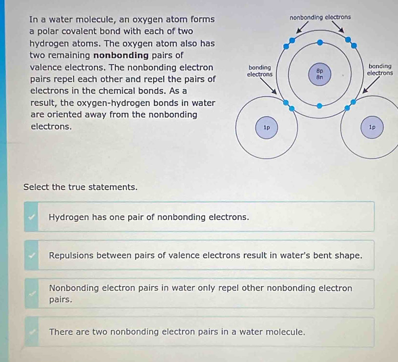 In a water molecule, an oxygen atom forms 
a polar covalent bond with each of two
hydrogen atoms. The oxygen atom also has
two remaining nonbonding pairs of
valence electrons. The nonbonding electrong
pairs repel each other and repel the pairs of s
electrons in the chemical bonds. As a
result, the oxygen-hydrogen bonds in water
are oriented away from the nonbonding
electrons. 
Select the true statements.
Hydrogen has one pair of nonbonding electrons.
Repulsions between pairs of valence electrons result in water's bent shape.
Nonbonding electron pairs in water only repel other nonbonding electron
pairs.
There are two nonbonding electron pairs in a water molecule.