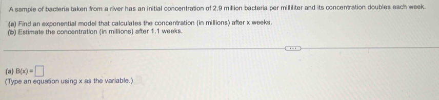 A sample of bacteria taken from a river has an initial concentration of 2.9 million bacteria per milliliter and its concentration doubles each week. 
(a) Find an exponential model that calculates the concentration (in millions) after x weeks. 
(b) Estimate the concentration (in millions) after 1.1 weeks. 
(a) B(x)=□
(Type an equation using x as the variable.)