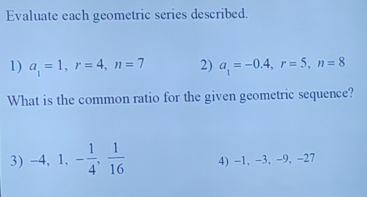 Evaluate each geometric series described. 
1) a_1=1, r=4, n=7 2) a_1=-0.4, r=5, n=8
What is the common ratio for the given geometric sequence? 
3) -4, 1, - 1/4 ,  1/16  4) -1, -3, -9, -27