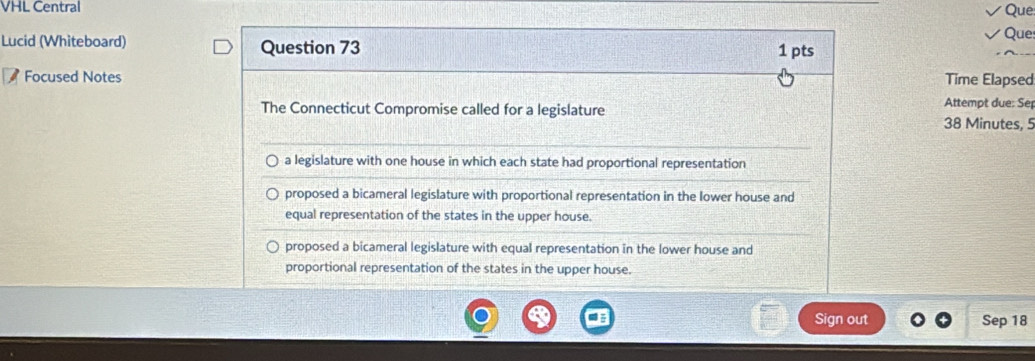 VHL Central
Que
Que
Lucid (Whiteboard) Question 73
1 pts
Focused Notes Time Elapsed
The Connecticut Compromise called for a legislature
Attempt due: Se
38 Minutes, 5
a legislature with one house in which each state had proportional representation
proposed a bicameral legislature with proportional representation in the lower house and
equal representation of the states in the upper house.
proposed a bicameral legislature with equal representation in the lower house and
proportional representation of the states in the upper house.
Sign out Sep 18