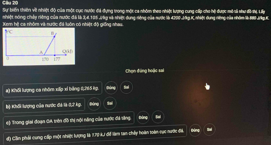 Sự biến thiên về nhiệt độ của một cục nước đá đựng trong một ca nhôm theo nhiệt lượng cung cấp cho hệ được mô tả như đồ thị. Lấy
nhiệt nóng chảy riêng của nước đá là 3,4.105 J/kg và nhiệt dung riêng của nước là 4200 J/kg.K, nhiệt dung riêng của nhôm là 880 J/kg.K.
Xem hệ ca nhôm và nước đá luôn có nhiệt độ giống nhau.
Chọn đúng hoặc sai
a) Khối lượng ca nhôm xấp xỉ bằng 0,265 kg. Đúng Sai
b) Khối lượng của nước đá là 0,2 kg. Đúng Sai
c) Trong giai đoạn OA trên đồ thị nội năng của nước đá tăng. Đúng Sai
d) Cần phải cung cấp một nhiệt lượng là 170 kJ để làm tan chảy hoàn toàn cục nước đá. Đủng Sai