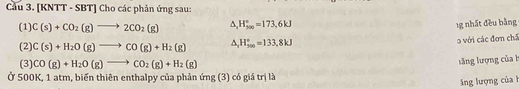 Cầu 3. [KNTT - SBT] Cho các phản ứng sau: 
(1) C(s)+CO_2(g)to 2CO_2(g)
△ _rH_(500)°=173,6kJ 1g nhất đều bằng 
(2) C(s)+H_2O(g)to CO(g)+H_2(g) △ _rH_(500)°=133,8kJ
o với các đơn chã 
(3) CO(g)+H_2O(g)to CO_2(g)+H_2(g)
lăng lượng của 
Ở 500K, 1 atm, biến thiên enthalpy của phản ứng (3) có giá trị là 
ăng lượng của h