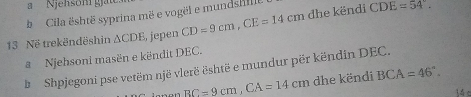 a Njehsoni gjat 
Cila është syprina më e vogël e mundsnne 
13 Në trekëndëshin △ CDE , jepen CD=9cm, CE=14cm dhe këndi
CDE=54°. 
Njehsoni masën e këndit DEC. 
b Shpjegoni pse vetëm një vlerë është e mundur për këndin DEC.
BC=9cm, CA=14cm dhe këndi BCA=46°.
14 c