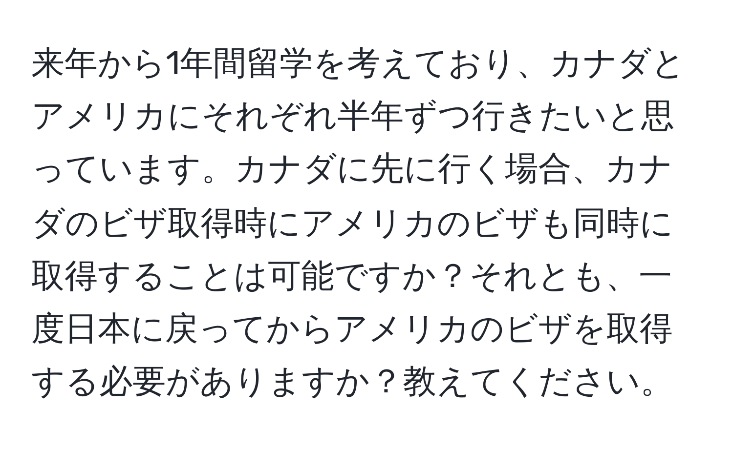 来年から1年間留学を考えており、カナダとアメリカにそれぞれ半年ずつ行きたいと思っています。カナダに先に行く場合、カナダのビザ取得時にアメリカのビザも同時に取得することは可能ですか？それとも、一度日本に戻ってからアメリカのビザを取得する必要がありますか？教えてください。