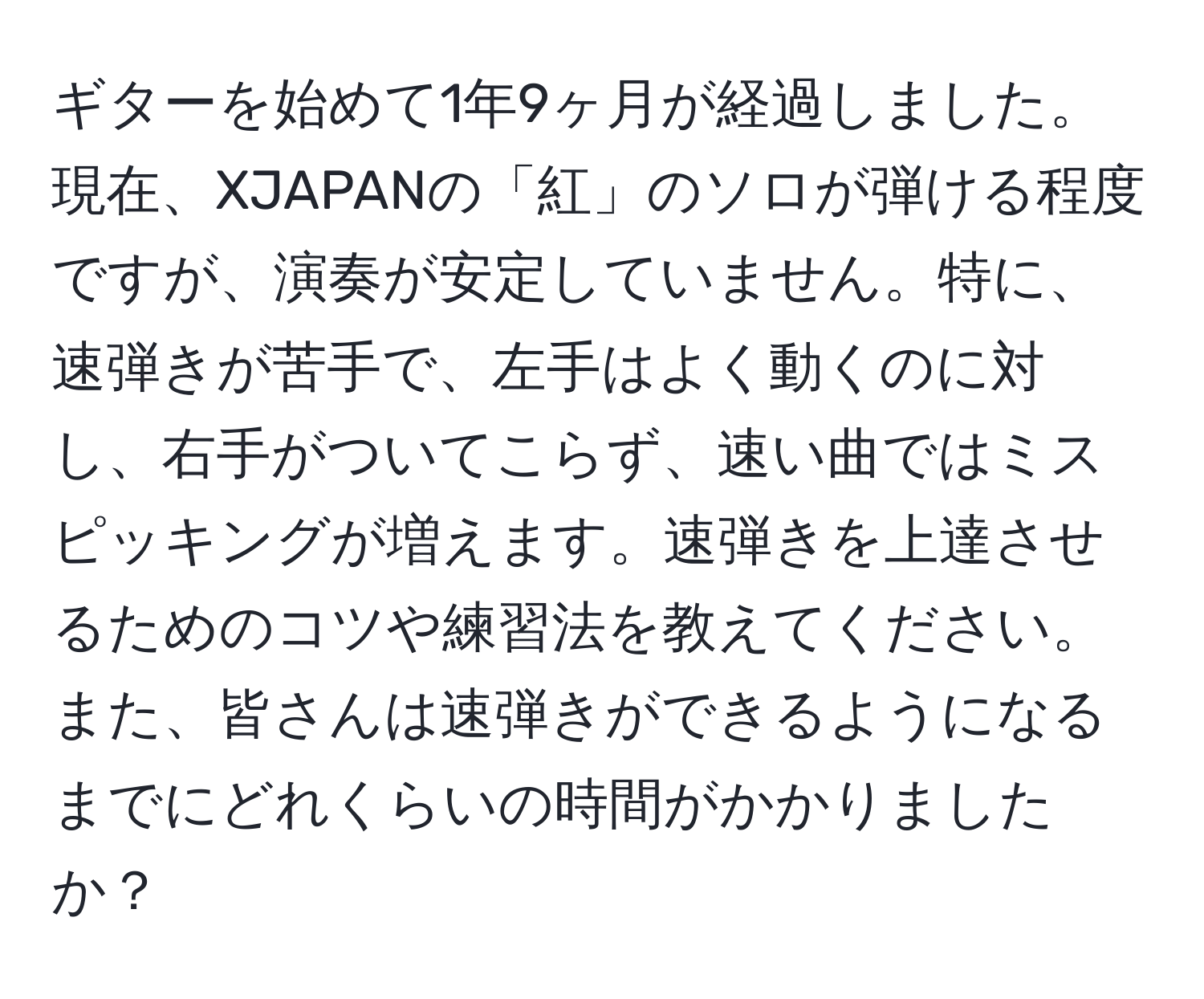 ギターを始めて1年9ヶ月が経過しました。現在、XJAPANの「紅」のソロが弾ける程度ですが、演奏が安定していません。特に、速弾きが苦手で、左手はよく動くのに対し、右手がついてこらず、速い曲ではミスピッキングが増えます。速弾きを上達させるためのコツや練習法を教えてください。また、皆さんは速弾きができるようになるまでにどれくらいの時間がかかりましたか？