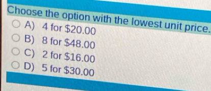 Choose the option with the lowest unit price.
A) 4 for $20.00
B) 8 for $48.00
C) 2 for $16.00
D) 5 for $30.00