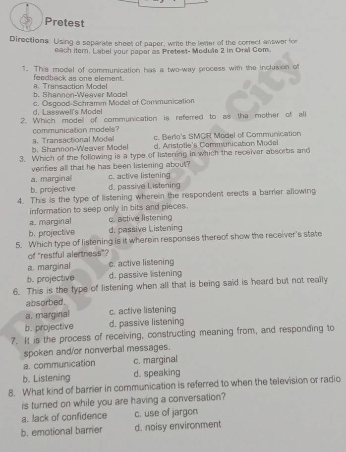 Pretest
Directions: Using a separate sheet of paper, write the letter of the correct answer for
each item. Label your paper as Pretest- Module 2 in Oral Com.
1. This model of communication has a two-way process with the inclusion of
feedback as one element.
a. Transaction Model
b. Shannon-Weaver Model
c. Osgood-Schramm Model of Communication
d. Lasswell's Model
2. Which model of communication is referred to as the mother of all
communication models?
a. Transactional Model c. Berlo's SMCR Model of Communication
b. Shannon-Weaver Model d. Aristotle's Communication Model
3. Which of the following is a type of listening in which the receiver absorbs and
verifies all that he has been listening about?
a. marginal c. active listening
b. projective d. passive Listening
4. This is the type of listening wherein the respondent erects a barrier allowing
information to seep only in bits and pieces.
a. marginal c. active listening
b. projective d. passive Listening
5. Which type of listening is it wherein responses thereof show the receiver's state
of “restful alertness”?
a. marginal c. active listening
b. projective d. passive listening
6. This is the type of listening when all that is being said is heard but not really
absorbed.
a. marginal c. active listening
b. projective d. passive listening
7. It is the process of receiving, constructing meaning from, and responding to
spoken and/or nonverbal messages.
a. communication c. marginal
b. Listening d. speaking
8. What kind of barrier in communication is referred to when the television or radio
is turned on while you are having a conversation?
a. lack of confidence c. use of jargon
b. emotional barrier d. noisy environment