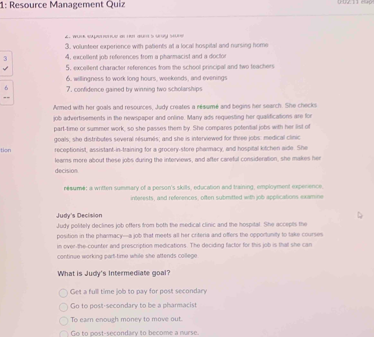 1: Resource Management Quiz 0:02:11 elap
2. work experence at her aunt's drug store
3. volunteer experience with patients at a local hospital and nursing home
3 4. excellent job references from a pharmacist and a doctor
5. excellent character references from the school principal and two teachers
6. willingness to work long hours, weekends, and evenings
6
7. confidence gained by winning two scholarships
--
Armed with her goals and resources, Judy creates a résumé and begins her search. She checks
job advertisements in the newspaper and online. Many ads requesting her qualifications are for
part-time or summer work, so she passes them by. She compares potential jobs with her list of
goals; she distributes several résumés; and she is interviewed for three jobs: medical clinic
tion receptionist, assistant-in-training for a grocery-store pharmacy, and hospital kitchen aide. She
learns more about these jobs during the interviews, and after careful consideration, she makes her
decision.
résumé: a written summary of a person's skills, education and training, employment experience,
interests, and references, often submitted with job applications examine
Judy's Decision
Judy politely declines job offers from both the medical clinic and the hospital. She accepts the
position in the pharmacy—a job that meets all her criteria and offers the opportunity to take courses
in over-the-counter and prescription medications. The deciding factor for this job is that she can
continue working part-time while she attends college.
What is Judy's Intermediate goal?
Get a full time job to pay for post secondary
Go to post-secondary to be a pharmacist
To earn enough money to move out.
Go to post-secondary to become a nurse.