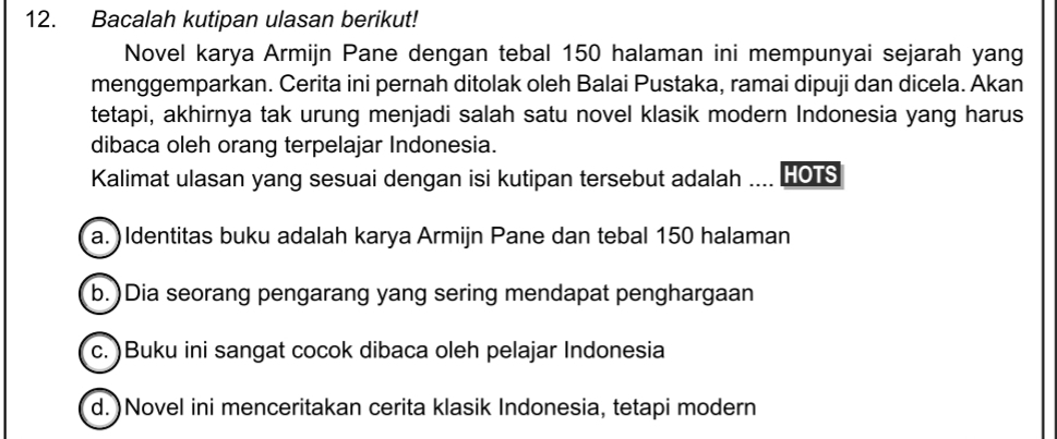 Bacalah kutipan ulasan berikut!
Novel karya Armijn Pane dengan tebal 150 halaman ini mempunyai sejarah yang
menggemparkan. Cerita ini pernah ditolak oleh Balai Pustaka, ramai dipuji dan dicela. Akan
tetapi, akhirnya tak urung menjadi salah satu novel klasik modern Indonesia yang harus
dibaca oleh orang terpelajar Indonesia.
Kalimat ulasan yang sesuai dengan isi kutipan tersebut adalah .... HOTS
a. ) Identitas buku adalah karya Armijn Pane dan tebal 150 halaman
b. )Dia seorang pengarang yang sering mendapat penghargaan
c. )Buku ini sangat cocok dibaca oleh pelajar Indonesia
d. )Novel ini menceritakan cerita klasik Indonesia, tetapi modern