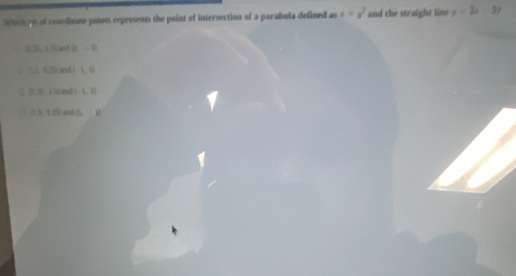 Which on of cosedinate points represents the point of intersection of a parabola defined as x=y^2 and the straight line y=2x-3?
(0.35,1.8)and(L-1)
(1,t≥ 0,and(-1,1)
D. 2512mol(-1,1)
a (13,125) and [1,-1]