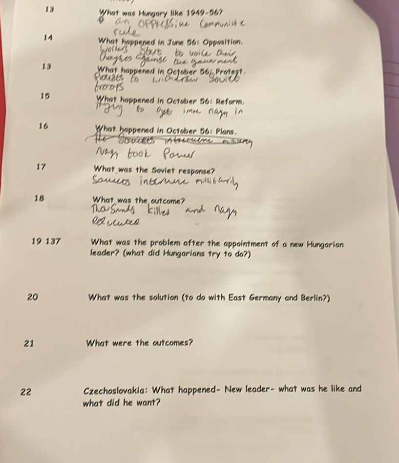 What was Hungary like 1949- 56? 
14 What happened in June 56: Opposition. 
13 What happened in October 56, Proteșt. 
15 What happened in October 56: Reform. 
16 What happened in October 56 : Plans. 
17 What was the Soviet response? 
18 What was the outcome? 
19 137 What was the problem after the appointment of a new Hungarian 
leader? (what did Hungarians try to do?) 
20 What was the solution (to do with East Germany and Berlin?) 
21 What were the outcomes? 
22 Czechoslovakia: What happened- New leader- what was he like and 
what did he want?