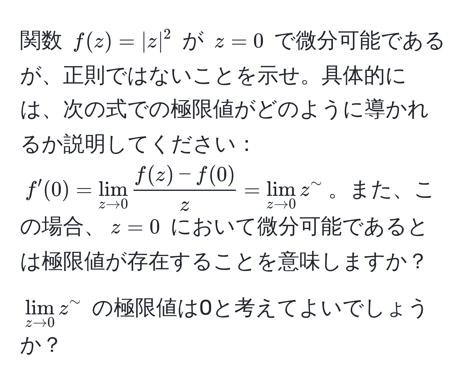 関数 $f(z) = |z|^2$ が $z=0$ で微分可能であるが、正則ではないことを示せ。具体的には、次の式での極限値がどのように導かれるか説明してください： $f'(0) = lim_z to 0  (f(z) - f(0))/z  = lim_z to 0 z^(sim)$。また、この場合、$z=0$ において微分可能であるとは極限値が存在することを意味しますか？$lim_z to 0 z^(sim)$ の極限値は0と考えてよいでしょうか？