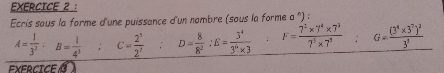 Ecris sous la forme d'une puissance d'un nombre (sous la forme a '') :
A= 1/3^2  : B= 1/4^3 ; C= 2^5/2^7 ; D= 8/8^2 ; E= 3^4/3^6* 3 ; F= (7^2* 7^4* 7^3)/7^3* 7^5 ; G=frac (3^4* 3^7)^23^5
EXERCICE 3