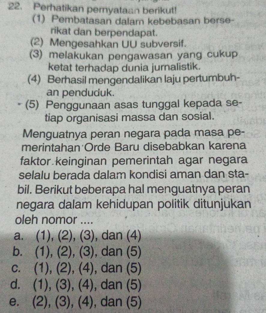 Perhatikan pernyataan berikut!
(1) Pembatasan dalam kebebasan berse-
rikat dan berpendapat.
(2) Mengesahkan UU subversif.
(3) melakukan pengawasan yang cukup
ketat terhadap dunia jurnalistik.
(4) Berhasil mengendalikan laju pertumbuh-
an penduduk.
(5) Penggunaan asas tunggal kepada se-
tiap organisasi massa dan sosial.
Menguatnya peran negara pada masa pe-
merintahan Orde Baru disebabkan karena
faktor keinginan pemerintah agar negara
selalu berada dalam kondisi aman dan sta-
bil. Berikut beberapa hal menguatnya peran
negara dalam kehidupan politik ditunjukan
oleh nomor ....
a. (1), (2), (3), dan (4)
b. . (1), (2), (3), dan (5)
C. (1), (2), (4), dan (5)
d. (1), (3), (4), dan (5)
e. (2), (3), (4) , dan (5)