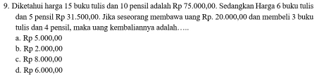 Diketahui harga 15 buku tulis dan 10 pensil adalah Rp 75.000,00. Sedangkan Harga 6 buku tulis
dan 5 pensil Rp 31.500,00. Jika seseorang membawa uang Rp. 20.000,00 dan membeli 3 buku
tulis dan 4 pensil, maka uang kembaliannya adalah…....
a. Rp 5.000,00
b. Rp 2.000,00
c. Rp 8.000,00
d. Rp 6.000,00